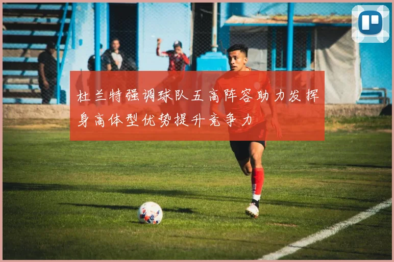 杜兰特强调球队五高阵容助力发挥身高体型优势提升竞争力