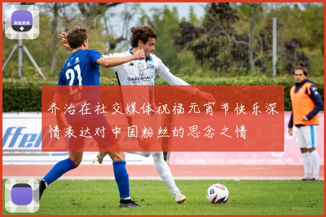 乔治在社交媒体祝福元宵节快乐深情表达对中国粉丝的思念之情