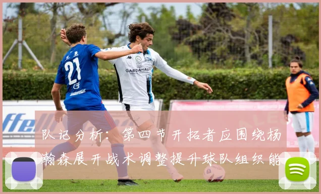 队记分析：第四节开拓者应围绕杨瀚森展开战术调整提升球队组织能力