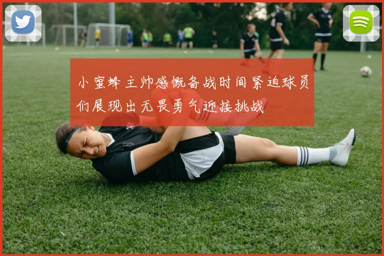 小蜜蜂主帅感慨备战时间紧迫球员们展现出无畏勇气迎接挑战