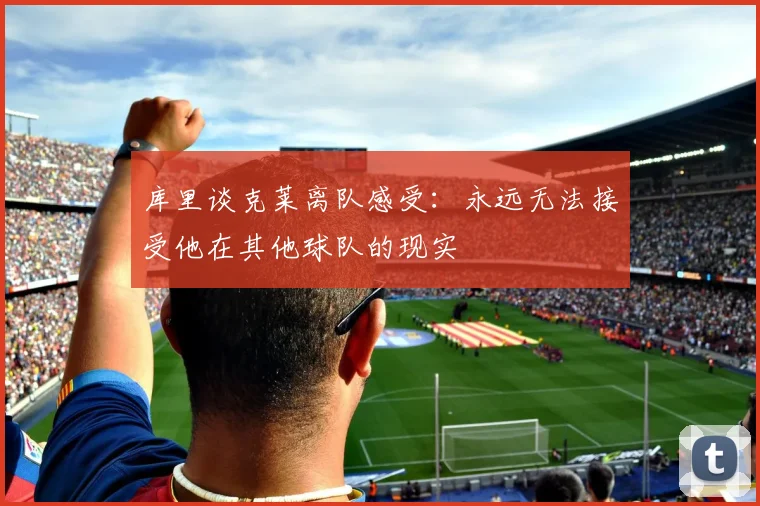 库里谈克莱离队感受：永远无法接受他在其他球队的现实