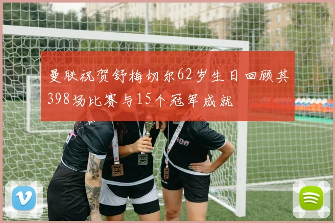 曼联祝贺舒梅切尔62岁生日回顾其398场比赛与15个冠军成就