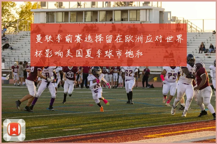 曼联季前赛选择留在欧洲应对世界杯影响美国夏季球市饱和