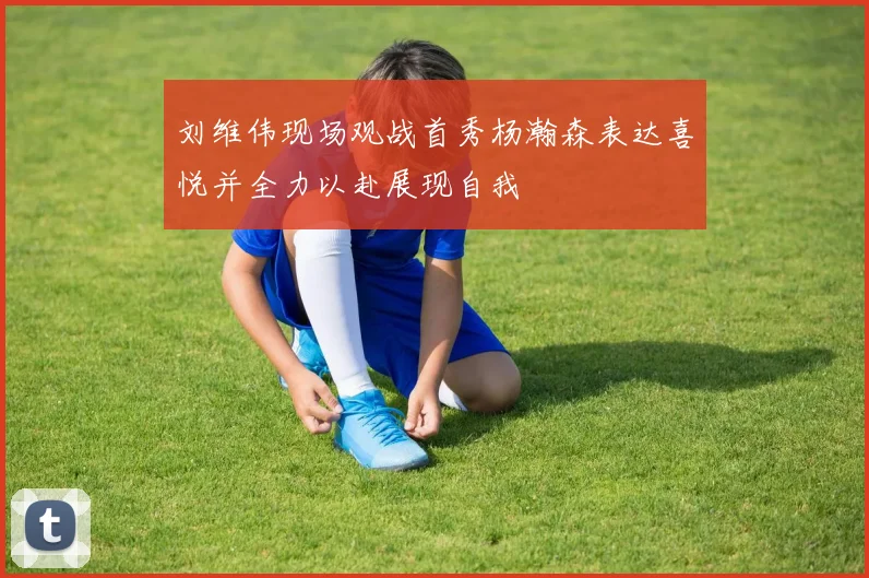 刘维伟现场观战首秀杨瀚森表达喜悦并全力以赴展现自我
