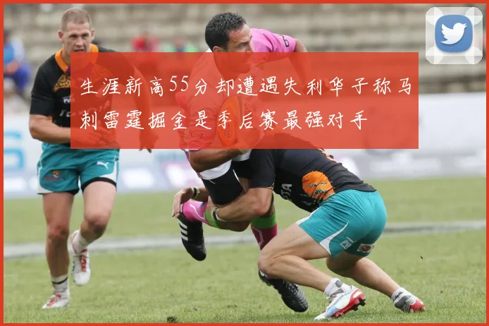 生涯新高55分却遭遇失利华子称马刺雷霆掘金是季后赛最强对手