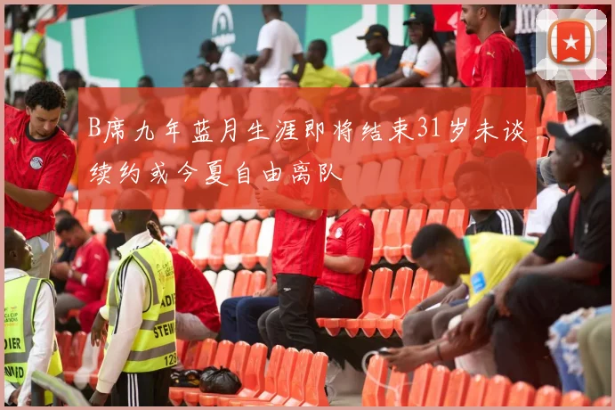 B席九年蓝月生涯即将结束31岁未谈续约或今夏自由离队