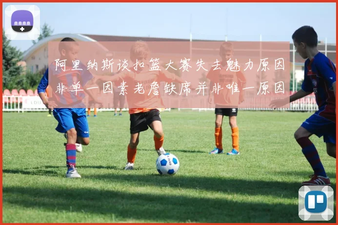 阿里纳斯谈扣篮大赛失去魅力原因非单一因素老詹缺席并非唯一原因