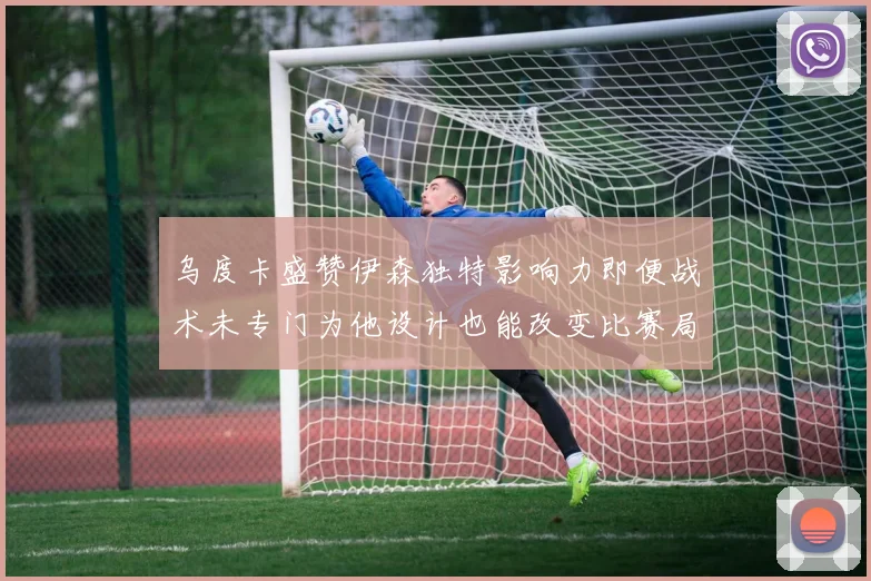 乌度卡盛赞伊森独特影响力即便战术未专门为他设计也能改变比赛局势
