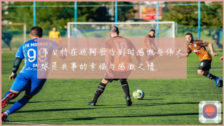 韦甘特在迈阿密告别时感慨与伟大球员共事的幸福与感激之情