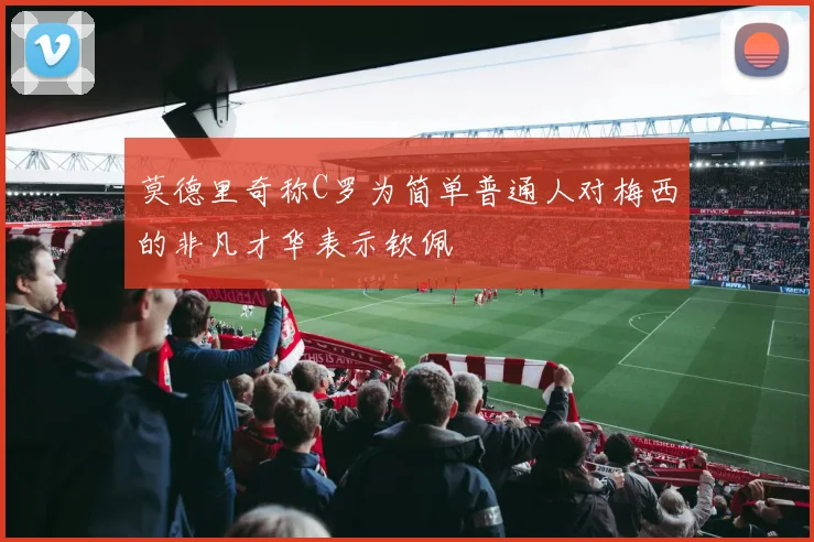 莫德里奇称C罗为简单普通人对梅西的非凡才华表示钦佩