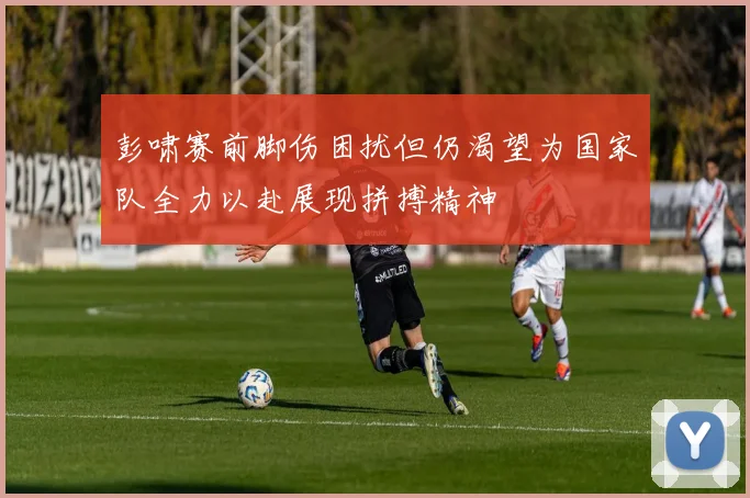 彭啸赛前脚伤困扰但仍渴望为国家队全力以赴展现拼搏精神