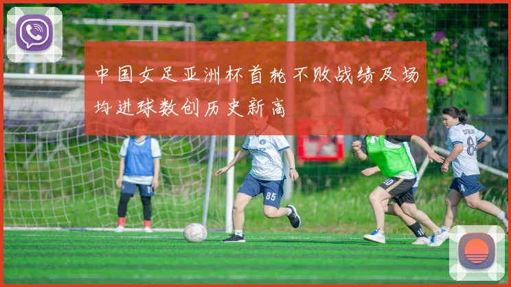 中国女足亚洲杯首轮不败战绩及场均进球数创历史新高