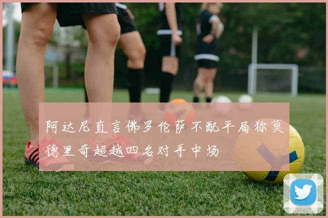 阿达尼直言佛罗伦萨不配平局称莫德里奇超越四名对手中场