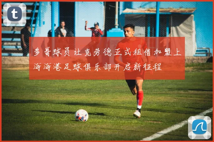 多哥球员让克劳德正式租借加盟上海海港足球俱乐部开启新征程