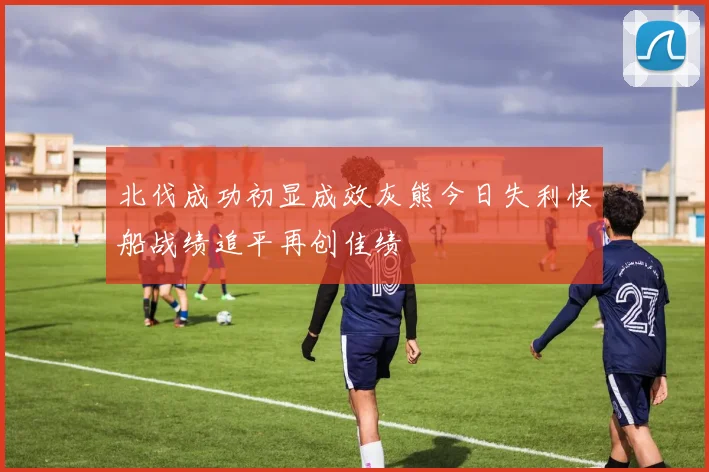 北伐成功初显成效灰熊今日失利快船战绩追平再创佳绩
