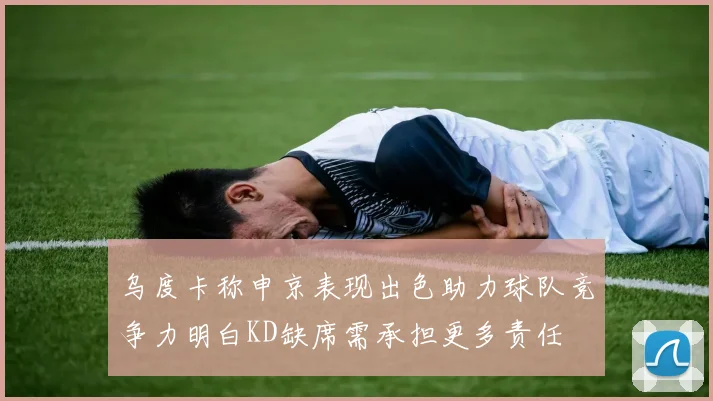 乌度卡称申京表现出色助力球队竞争力明白KD缺席需承担更多责任