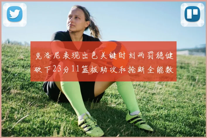 克洛尼表现出色关键时刻两罚稳健砍下23分11篮板助攻和抢断全能数据