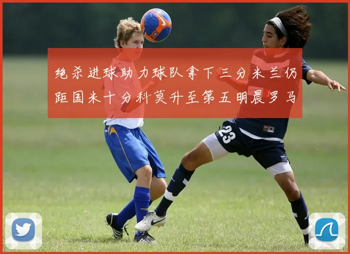 绝杀进球助力球队拿下三分米兰仍距国米十分科莫升至第五明晨罗马对决尤文