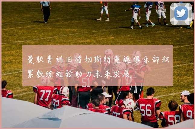 曼联青训旧将切斯特重返俱乐部积累教练经验助力未来发展