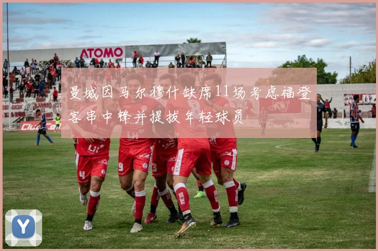 曼城因马尔穆什缺席11场考虑福登客串中锋并提拔年轻球员