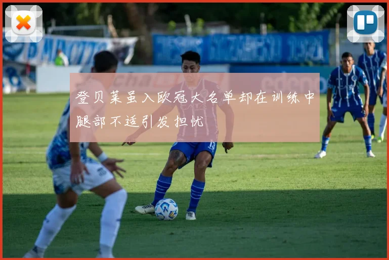 登贝莱虽入欧冠大名单却在训练中腿部不适引发担忧