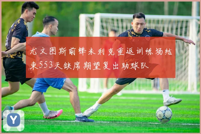 尤文图斯前锋米利克重返训练场结束553天缺席期望复出助球队