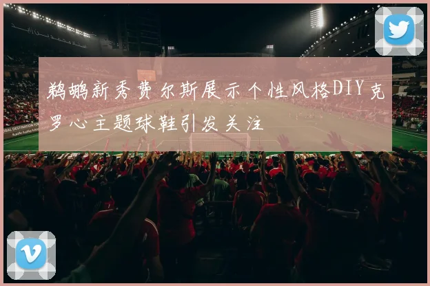 鹈鹕新秀费尔斯展示个性风格DIY克罗心主题球鞋引发关注