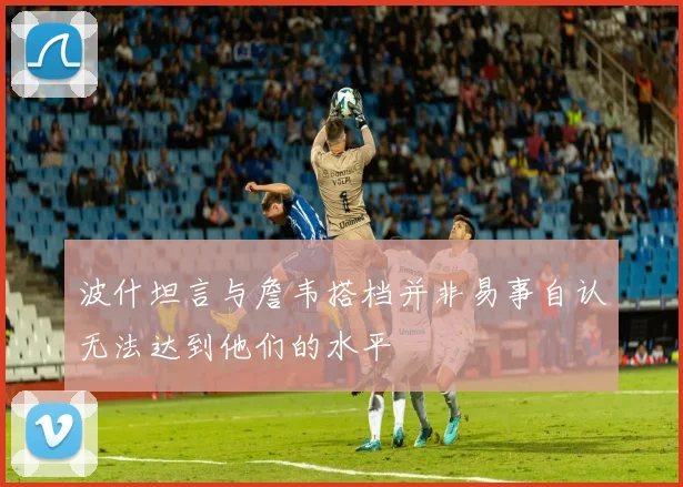 波什坦言与詹韦搭档并非易事自认无法达到他们的水平