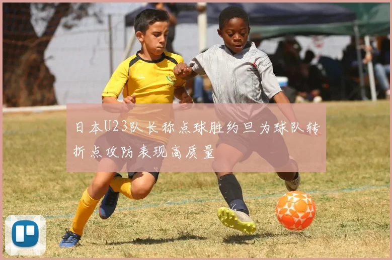 日本U23队长称点球胜约旦为球队转折点攻防表现高质量