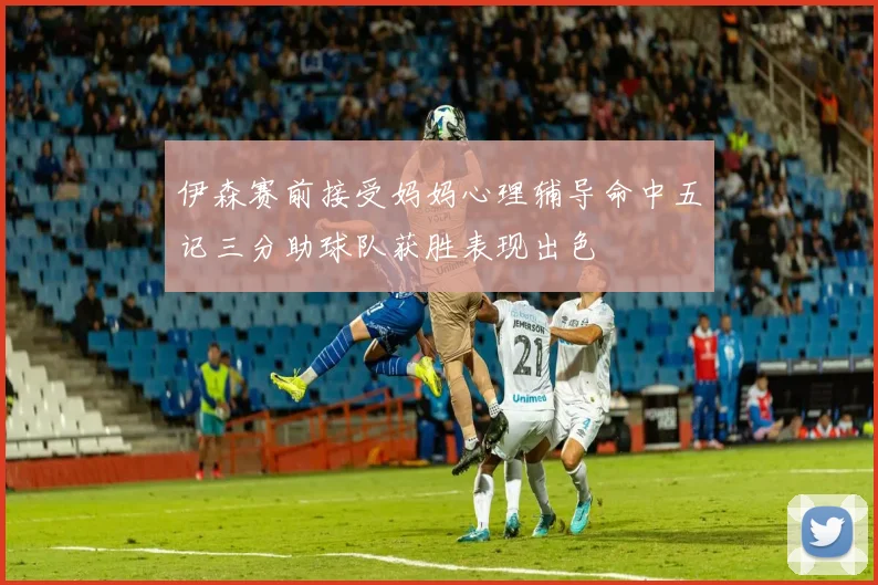 伊森赛前接受妈妈心理辅导命中五记三分助球队获胜表现出色