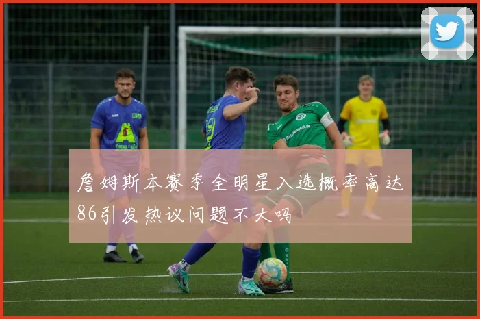 詹姆斯本赛季全明星入选概率高达86引发热议问题不大吗