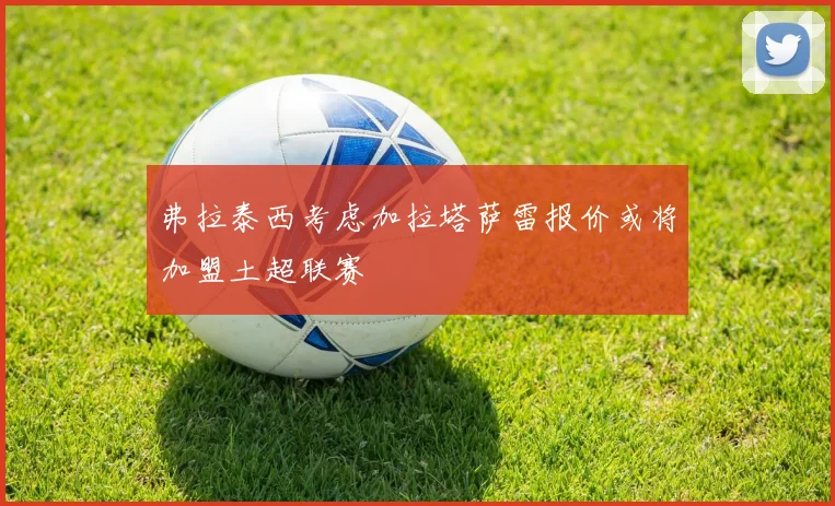 弗拉泰西考虑加拉塔萨雷报价或将加盟土超联赛