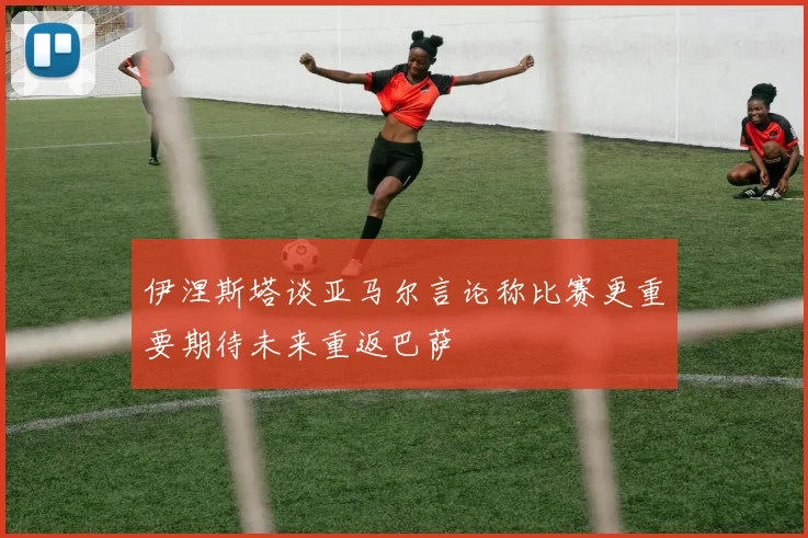 伊涅斯塔谈亚马尔言论称比赛更重要期待未来重返巴萨