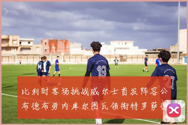 比利时客场挑战威尔士首发阵容公布德布劳内库尔图瓦领衔特罗萨德出战