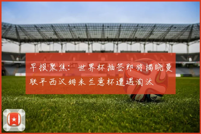 早报聚焦：世界杯抽签即将揭晓曼联平西汉姆米兰意杯遭遇淘汰