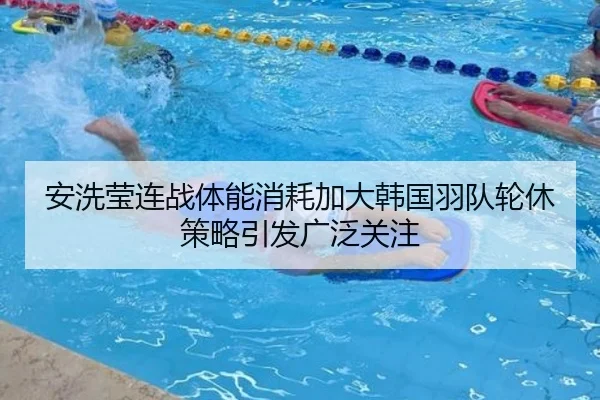 安洗莹连战体能消耗加大韩国羽队轮休策略引发广泛关注
